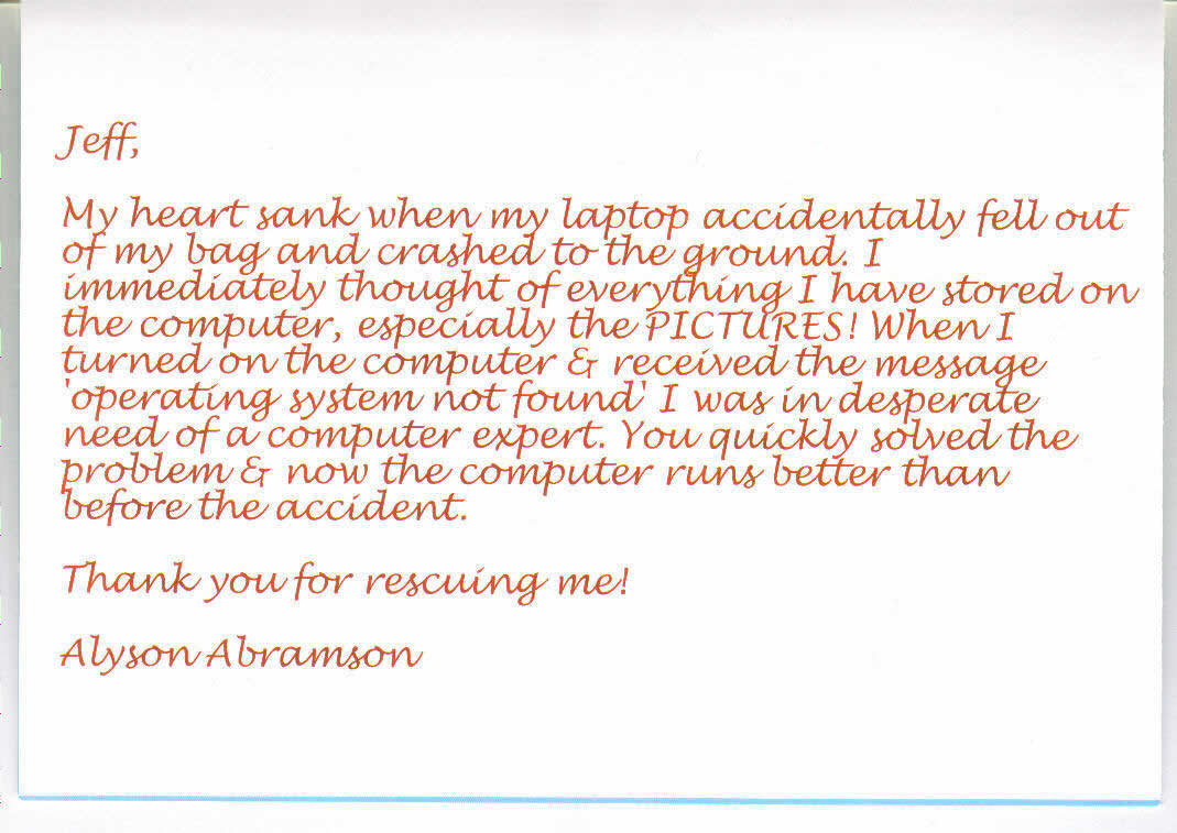 Jeff, My heart sank when my laptop accidentally fell out of my bag and crashed to the ground. I immediatly thought of everything I have stored on the computer, espically the PICTURES! When I turned on the computer and received the message "operating system not found' I was in desperate need of a computer expert. You quickly solved the problem and now the computer runs better than before the accident. Thank you for rescuing me! Alyson ABramson